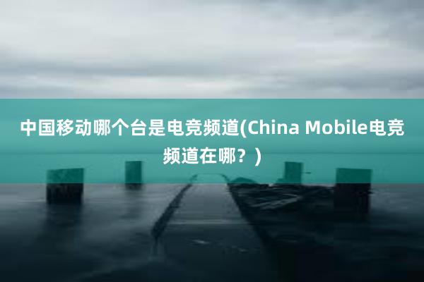 中国移动哪个台是电竞频道(China Mobile电竞频道在哪？)