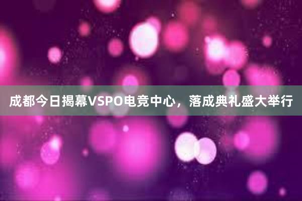成都今日揭幕VSPO电竞中心，落成典礼盛大举行